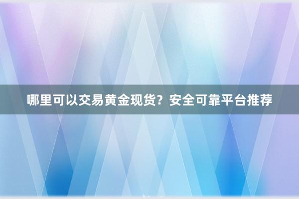 哪里可以交易黄金现货？安全可靠平台推荐