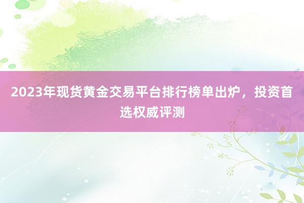2023年现货黄金交易平台排行榜单出炉，投资首选权威评测