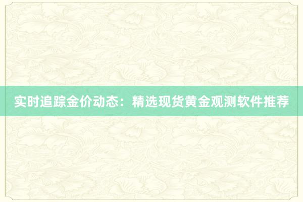 实时追踪金价动态：精选现货黄金观测软件推荐