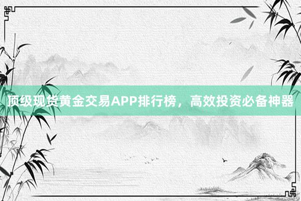 顶级现货黄金交易APP排行榜，高效投资必备神器
