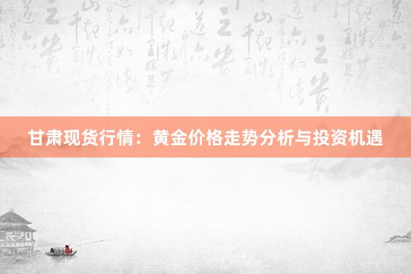 甘肃现货行情：黄金价格走势分析与投资机遇
