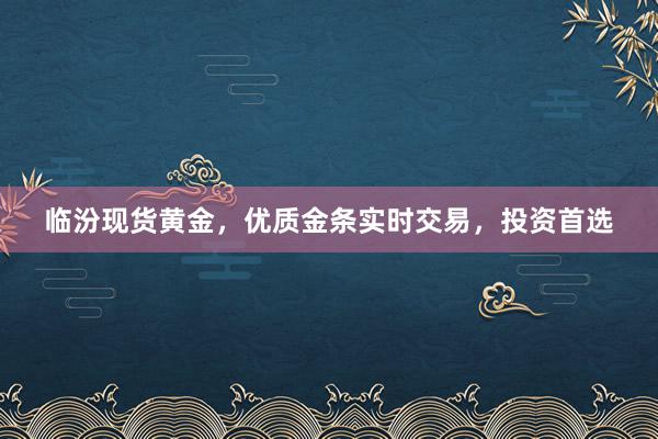 临汾现货黄金，优质金条实时交易，投资首选