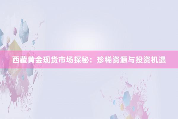 西藏黄金现货市场探秘：珍稀资源与投资机遇