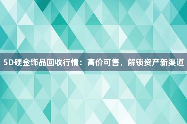 5D硬金饰品回收行情：高价可售，解锁资产新渠道