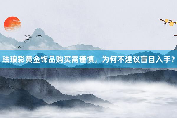 珐琅彩黄金饰品购买需谨慎，为何不建议盲目入手？