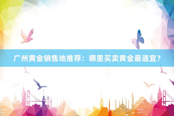 广州黄金销售地推荐：哪里买卖黄金最适宜？