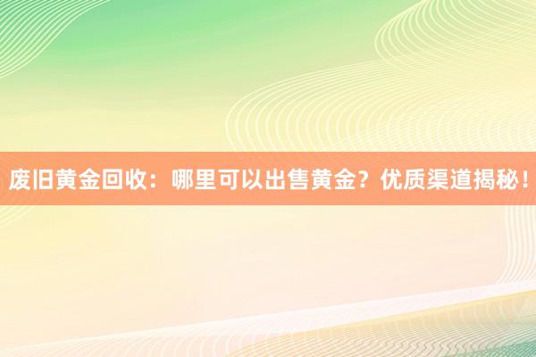 废旧黄金回收：哪里可以出售黄金？优质渠道揭秘！